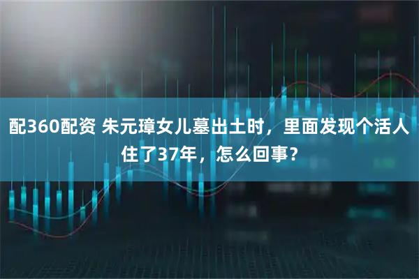 配360配资 朱元璋女儿墓出土时，里面发现个活人住了37年，怎么回事？