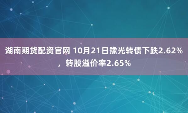 湖南期货配资官网 10月21日豫光转债下跌2.62%,转股溢价率2.65%
