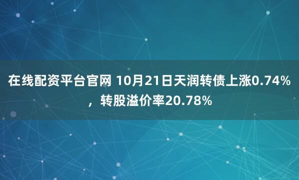 在线配资平台官网 10月21日天润转债上涨0.74%，转股溢价率20.78%