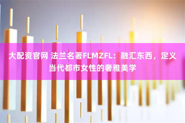 大配资官网 法兰名著FLMZFL:融汇东西,定义当代都市女性的奢雅美学