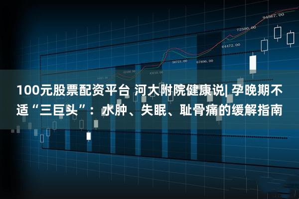 100元股票配资平台 河大附院健康说| 孕晚期不适“三巨头”:水肿、失眠、耻骨痛的缓解指南
