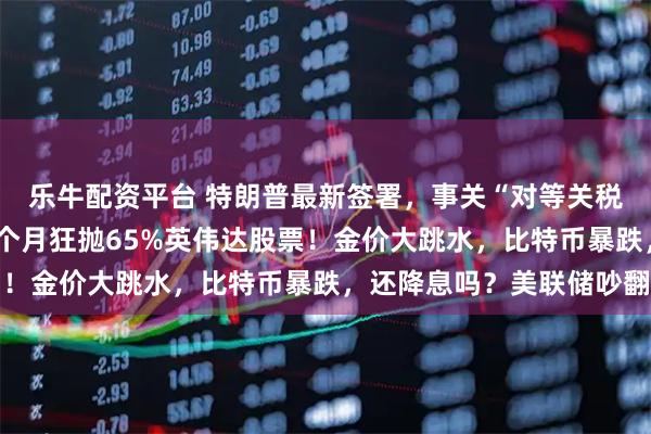 乐牛配资平台 特朗普最新签署,事关“对等关税”!美股巨震,桥水3个月狂抛65%英伟达股票!金价大跳水,比特币暴跌,还降息吗?美联储吵翻