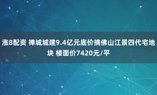 涨8配资 禅城城建9.4亿元底价摘佛山江景四代宅地块 楼面价7420元/平