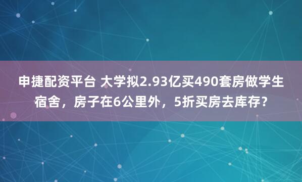 申捷配资平台 大学拟2.93亿买490套房做学生宿舍，房子在6公里外，5折买房去库存？
