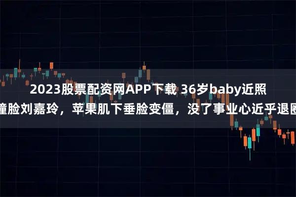 2023股票配资网APP下载 36岁baby近照撞脸刘嘉玲，苹果肌下垂脸变僵，没了事业心近乎退圈