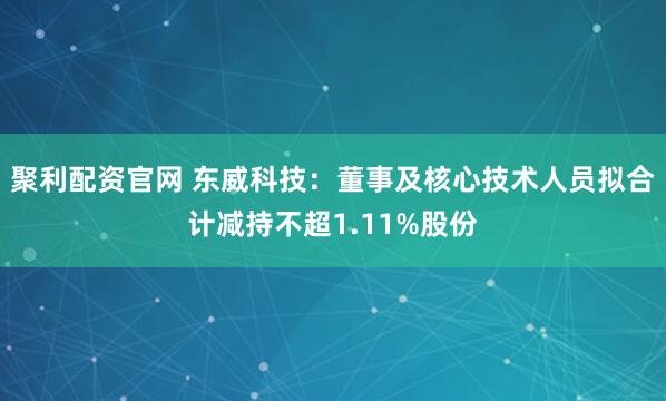 聚利配资官网 东威科技:董事及核心技术人员拟合计减持不超1.11%股份