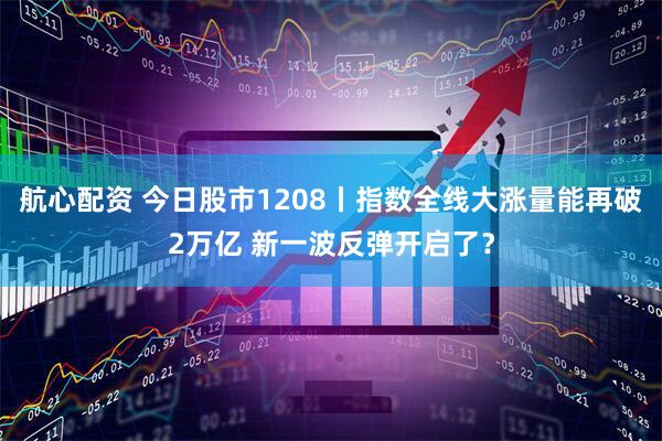 航心配资 今日股市1208丨指数全线大涨量能再破2万亿 新一波反弹开启了？