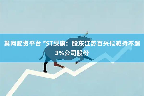 巢网配资平台 *ST绿康:股东江苏百兴拟减持不超3%公司股份